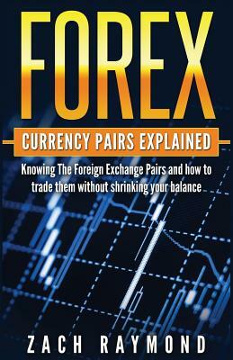 FOREX Currency Pairs Explained: Knowing The Foreign Exchange Pairs and how to trade them without shrinking your balance by Zach Raymond