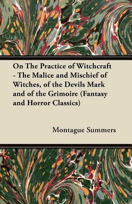 On the Practice of Witchcraft: The Malice and Mischief of Witches, of the Devils Mark and of the Grimoire by Montague Summers