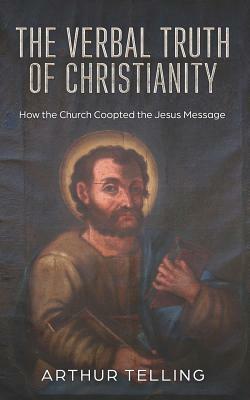 The Verbal Truth of Christianity: How the Church Coopted the Jesus Message by Arthur Telling