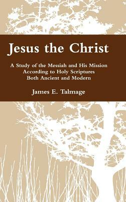 Jesus the Christ: A Study of the Messiah and His Mission According to Holy Scriptures Both Ancient and Modern by James E. Talmage