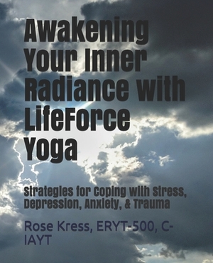 Awakening Your Inner Radiance with LifeForce Yoga: Strategies for Coping with Stress, Depression, Anxiety, & Trauma by Rose Kress