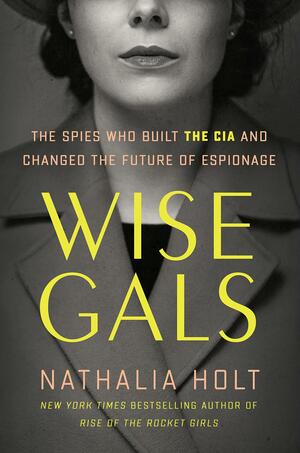 Wise Gals: The Spies Who Built the CIA and Changed the Future of Espionage by Nathalia Holt