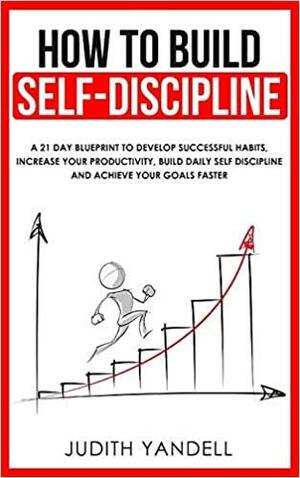 How to Build Self Discipline: A 21-Day Blueprint to Develop Successful Habits, Increase Your Productivity, Build Daily Self-Discipline and Achieve Your Goals Faster by Judith Yandell