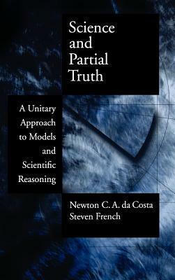 Science and Partial Truth: A Unitary Approach to Models and Scientific Reasoning by Steven French, Newton C. a. Da Costa