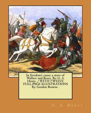 In freedom's cause; a story of Wallace and Bruce. By: G. A. Henty. / WITH TWELVE FULL-PAGE ILLUSTRATIONS By: Gordon Browne . by G.A. Henty
