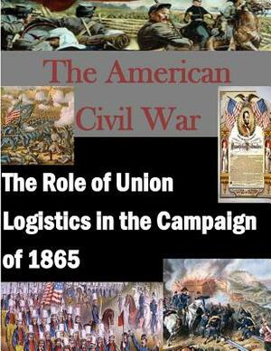 The Role of Union Logistics in the Campaign of 1865 by U. S. Army Command and General Staff Col