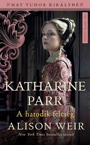 Katharine Parr - A hatodik feleség by Alison Weir