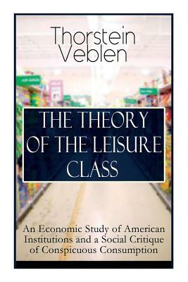 The Theory of the Leisure Class: An Economic Study of American Institutions and a Social Critique of Conspicuous Consumption: Based on Theories of Cha by Thorstein Veblen