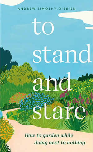 To Stand And Stare: How to Garden While Doing Next to Nothing  by Andrew Timothy O'Brien