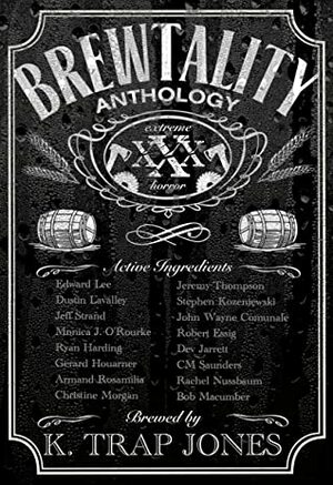 Brewtality: Extreme Horror Anthology by Robert Essig, John Wayne Comunale, Ryan Harding, Christine Morgan, Armand Rosamilia, C.M. Saunders, Dustin LaValley, Edward Lee, Gerard Houarner, Bob Macumber, Rachel Nussbaum, Stephen Kozeniewski, K. Trap Jones, Dev Jarrett, Jeremy Thompson, Jeff Strand