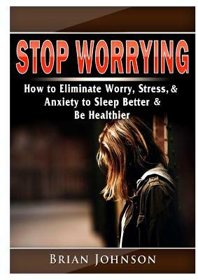 Stop Worrying How to Eliminate Worry, Stress, & Anxiety to Sleep Better & Be Healthier by Brian Johnson
