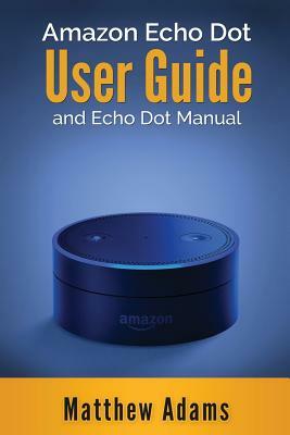 Amazon Echo Dot: The Amazon Echo Dot User Guide and Echo Dot Manual (Amazon Echo Dot Manual 2017) by Matthew Adams