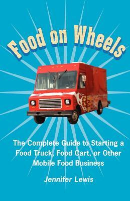 Food On Wheels: The Complete Guide To Starting A Food Truck, Food Cart, Or Other Mobile Food Business by Jennifer Lewis