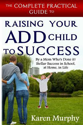 The Complete Practical Guide to Raising Your ADD Child to Success ... By a Mom Who's Done it! Steller Success in School, at Home, in Life by Karen Murphy