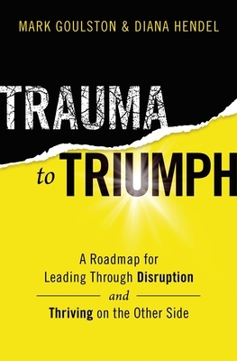 Trauma to Triumph: A Roadmap for Leading Through Disruption (and Thriving on the Other Side) by Mark Goulston, Diana Hendel