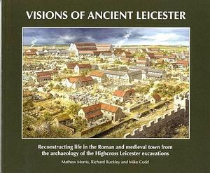 Visions of Ancient Leicester: Reconstructing Life in the Roman and Medieval Town from the Archaeology of the Highcross Leicester Excavations by Richard Buckley, Michael Codd, Mathew Morris