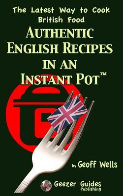 Authentic English Recipes in an Instant Pot: The Latest Way to Cook British Food by Geoff Wells