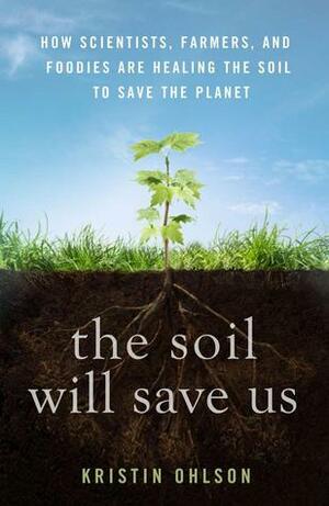 The Soil Will Save Us: How Scientists, Farmers, and Foodies Are Healing the Soil to Save the Planet by Kristin Ohlson