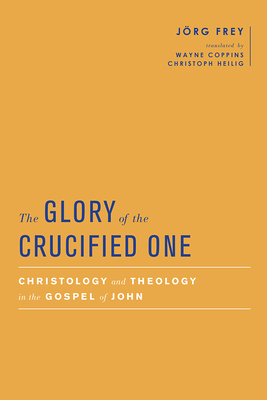 The Glory of the Crucified One: Christology and Theology in the Gospel of John by Jörg Frey