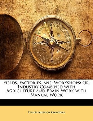 Fields, Factories, and Workshops: Or, Industry Combined with Agriculture and Brain Work with Manual Work by Peter Kropotkin