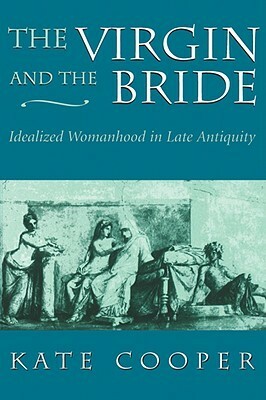 The Virgin and the Bride: Idealized Womanhood in Late Antiquity by Kate Cooper