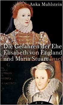 Die Gefahren der Ehe : Elisabeth von England und Maria Stuart by Anka Muhlstein