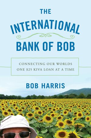 The International Bank of Bob: Connecting Our Worlds One $25 Kiva Loan at a Time by Bob Harris