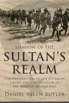 Shadow of the Sultan's Realm: The Destruction of the Ottoman Empire and the Creation of the Modern Middle East by Daniel Allen Butler