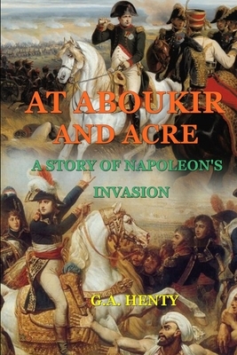 At Aboukir and Acre a Story of Napoleon's Invasion (by G.A. Henty): Classic Edition Annotated Illustrations by G.A. Henty