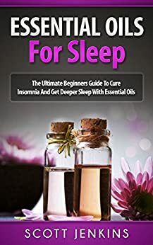 ESSENTIAL OILS FOR SLEEP: The Ultimate Beginners Guide To Cure Insomnia And Get Deeper Sleep With Essential Oils by Scott Jenkins