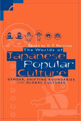 The Worlds of Japanese Popular Culture: Gender, Shifting Boundaries and Global Cultures by D. P. Martinez