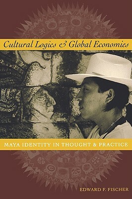 Cultural Logics and Global Economies: Maya Identity in Thought and Practice by Edward F. Fischer