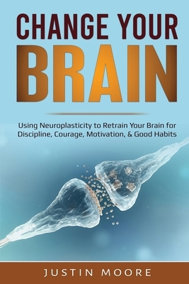Change your Brain: Using Neuroplasticity to Retrain Your Brain for Discipline, Courage, Motivation, & Good Habits by Justin Moore