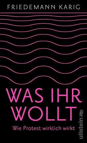 Was ihr wollt: Wie Protest wirklich wirkt | Eine Handreichung für alle, die die Welt verbessern wollen by Friedemann Karig