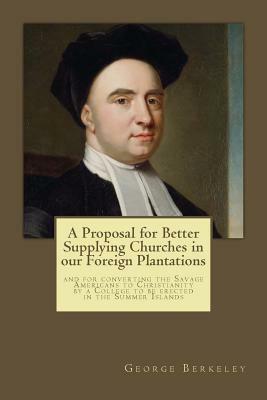 A Proposal for Better Supplying Churches in our Foreign Plantations: and for converting the Savage Americans to Christianity by a College to be erecte by George Berkeley