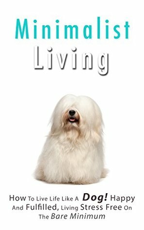Minimalist Living: How To Live Life Like A Dog! Happy And Fulfilled, Living Stress Free On The Bare Minimum by Jenna Smith