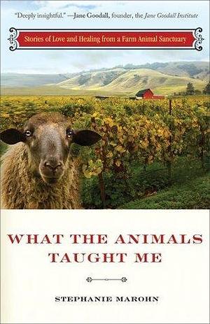 What the Animals Taught Me: Stories of Love and Healing from an Animal Santuary by Stephanie Marohn, Stephanie Marohn