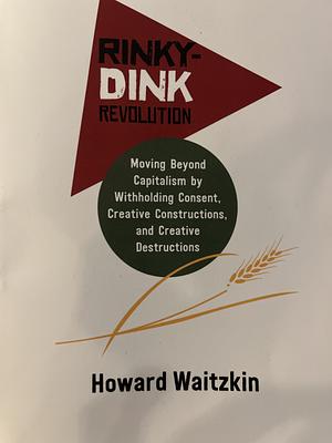 Rinky-Dink Revolution: Moving Beyond Capitalism by Withholding Consent, Creative Constructions, and Creative Destructions by Howard Waitzkin