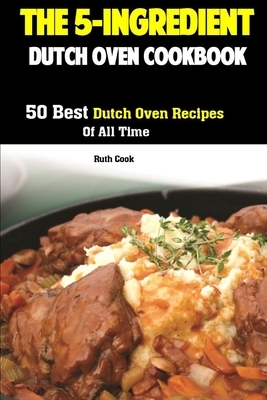 The 5-Ingredient Dutch Oven Cookbook: 50 Best Dutch Oven Recipes Of All Time by Ruth Cook