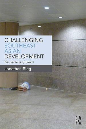 Challenging Southeast Asian Development: The Shadows of Success by Jonathan Rigg