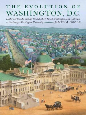 The Evolution of Washington, DC: Historical Selections from the Albert H. Small Washingtoniana Collection at the George Washington University by James M. Goode