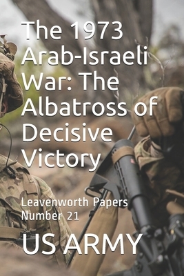 The 1973 Arab-Israeli War: The Albatross of Decisive Victory: Leavenworth Papers Number 21 by Us Army