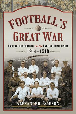 Football's Great War: Association Football on the English Home Front, 1914-1918 by Alexander Jackson