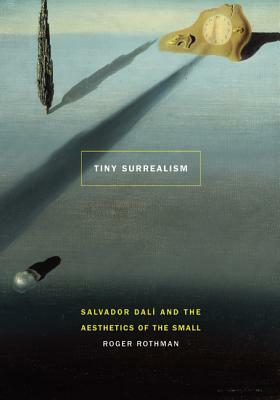 Tiny Surrealism: Salvador Dalí and the Aesthetics of the Small by Roger Rothman