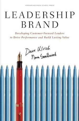 Leadership Brand: Developing Customer-Focused Leaders to Drive Performance And Build Lasting Value by Dave Ulrich, Dave Ulrich, Norm Smallwood