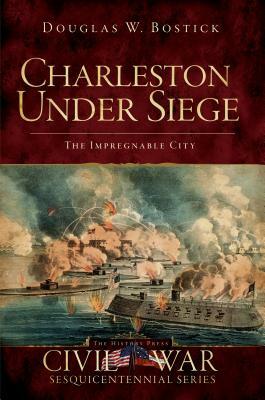 Charleston Under Siege: The Impregnable City by Douglas W. Bostick