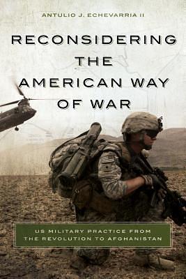 Reconsidering the American Way of War: US Military Practice from the Revolution to Afghanistan by Antulio J. Echevarria II, Antulio J. Echevarria II