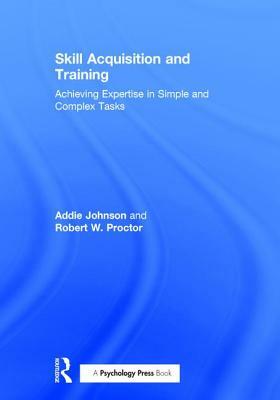 Skill Acquisition and Training: Achieving Expertise in Simple and Complex Tasks by Addie Johnson, Robert W. Proctor