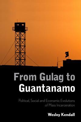 From Gulag to Guantanamo: Political, Social and Economic Evolutions of Mass Incarceration by Wesley Kendall