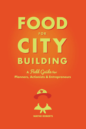 Food for City Building: A Field Guide for Planners, Actionists & Entrepreneurs by Carolyn Steel, Wayne Roberts